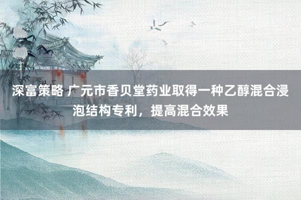 深富策略 广元市香贝堂药业取得一种乙醇混合浸泡结构专利，提高混合效果