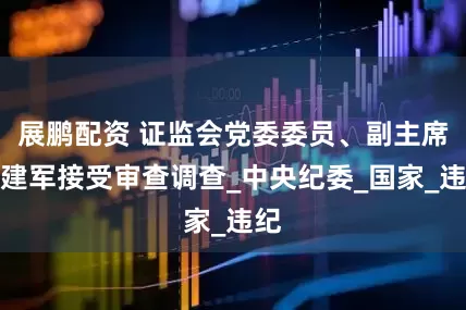 展鹏配资 证监会党委委员、副主席王建军接受审查调查_中央纪委_国家_违纪