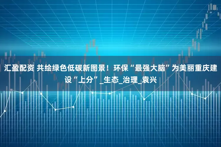 汇盈配资 共绘绿色低碳新图景！环保“最强大脑”为美丽重庆建设“上分”_生态_治理_袁兴