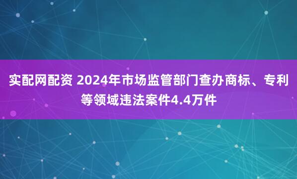 实配网配资 2024年市场监管部门查办商标、专利等领域违法案件4.4万件
