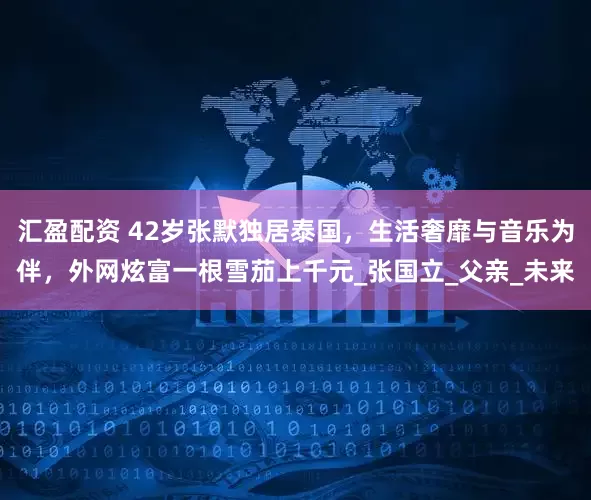 汇盈配资 42岁张默独居泰国，生活奢靡与音乐为伴，外网炫富一根雪茄上千元_张国立_父亲_未来