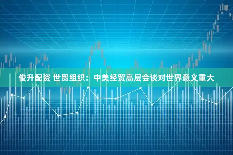 俊升配资 世贸组织：中美经贸高层会谈对世界意义重大