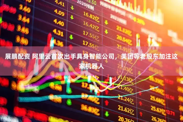 展鵬配资 阿里云首次出手具身智能公司，美团等老股东加注这家机器人