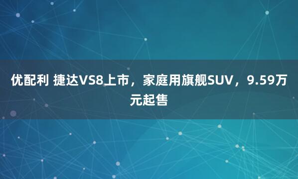 优配利 捷达VS8上市，家庭用旗舰SUV，9.59万元起售