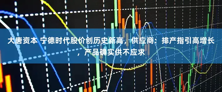 大唐资本 宁德时代股价创历史新高，供应商：排产指引高增长，产品确实供不应求