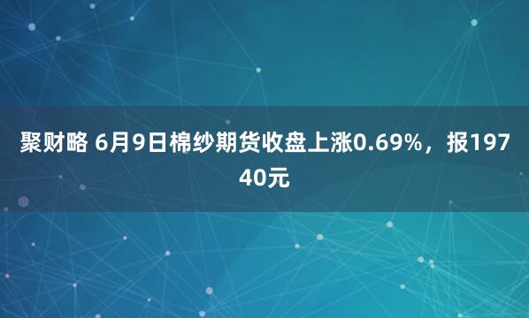 聚财略 6月9日棉纱期货收盘上涨0.69%，报19740元