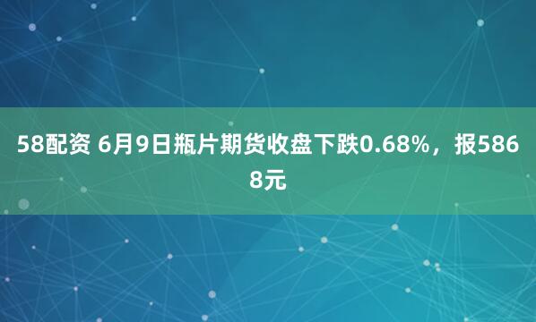 58配资 6月9日瓶片期货收盘下跌0.68%，报5868元