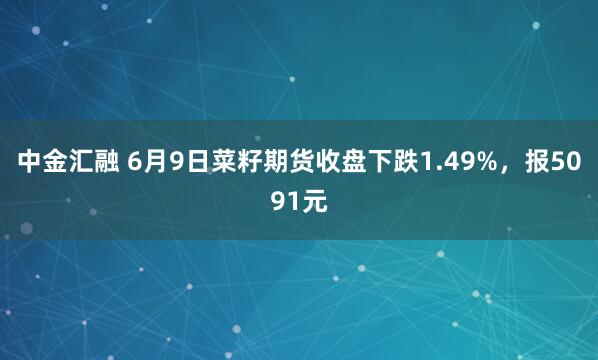 中金汇融 6月9日菜籽期货收盘下跌1.49%，报5091元