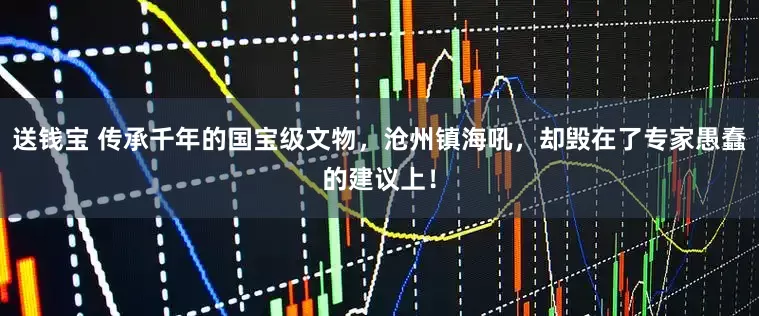 送钱宝 传承千年的国宝级文物，沧州镇海吼，却毁在了专家愚蠢的建议上！