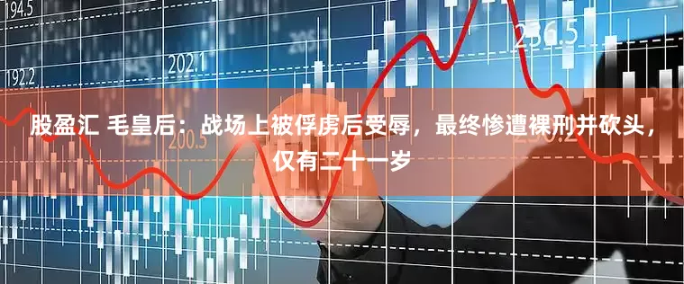股盈汇 毛皇后：战场上被俘虏后受辱，最终惨遭裸刑并砍头，仅有二十一岁