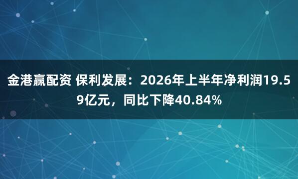 金港赢配资 保利发展：2026年上半年净利润19.59亿元，同比下降40.84%